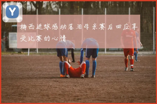 梅西进球感动落泪母亲赛后回应享受比赛的心情
