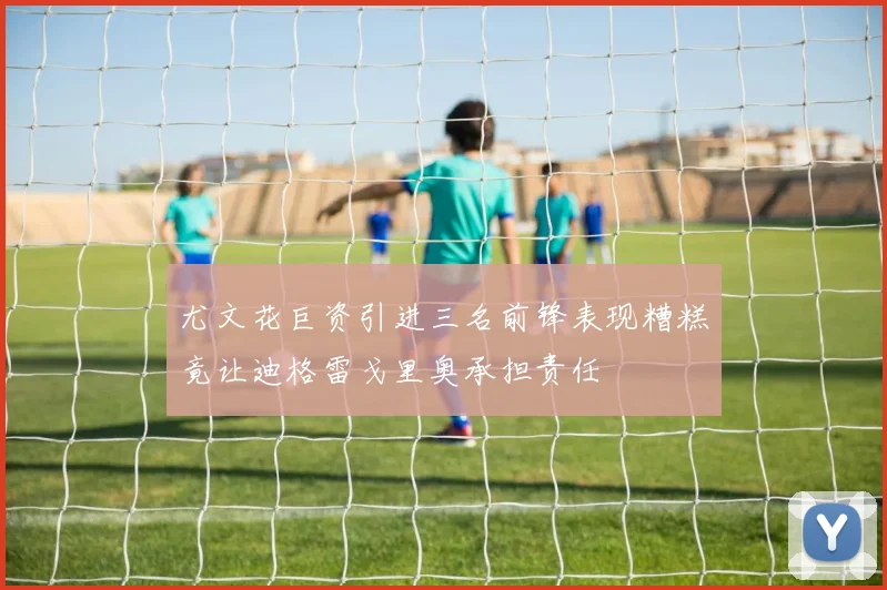尤文花巨资引进三名前锋表现糟糕竟让迪格雷戈里奥承担责任