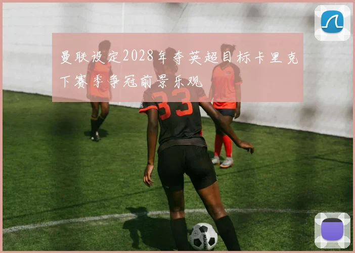 曼联设定2028年夺英超目标卡里克下赛季争冠前景乐观