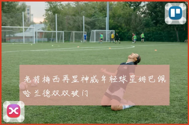 老将梅西再显神威年轻球星姆巴佩哈兰德双双破门
