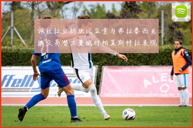 佩杜拉分析坎比亚索与弗拉泰西互换交易潜力曼城对帕莱斯特拉表现出兴趣