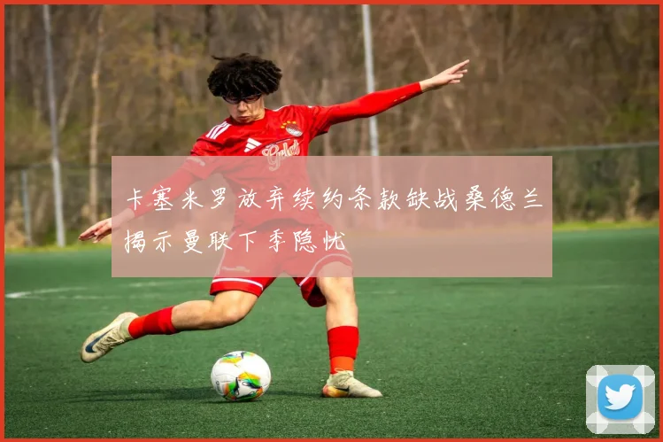 卡塞米罗放弃续约条款缺战桑德兰揭示曼联下季隐忧