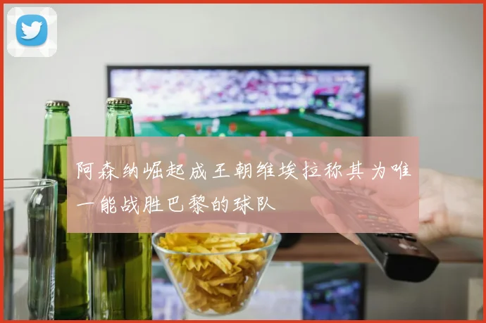 阿森纳崛起成王朝维埃拉称其为唯一能战胜巴黎的球队