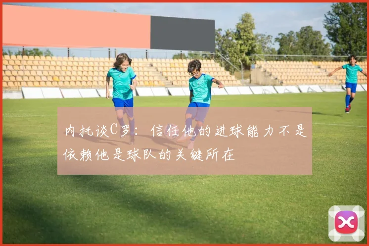 内托谈C罗：信任他的进球能力不是依赖他是球队的关键所在