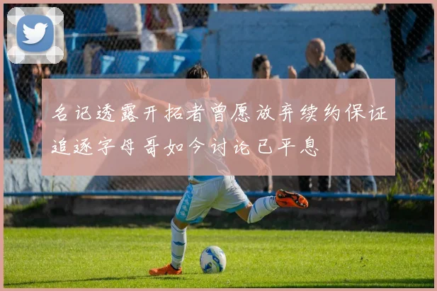 名记透露开拓者曾愿放弃续约保证追逐字母哥如今讨论已平息