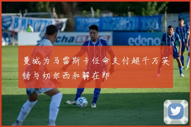 曼城为马雷斯卡任命支付超千万英镑与切尔西和解在即
