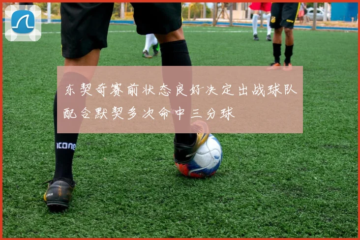 东契奇赛前状态良好决定出战球队配合默契多次命中三分球