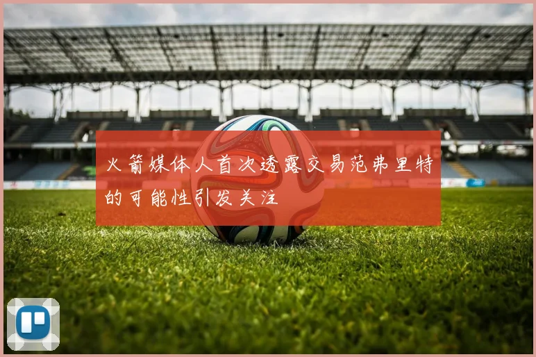 火箭媒体人首次透露交易范弗里特的可能性引发关注