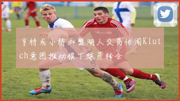 亨特或小桥加盟湖人交易传闻Klutch意图推动旗下球员转会