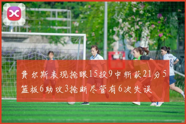费尔斯表现抢眼15投9中斩获21分5篮板6助攻3抢断尽管有6次失误