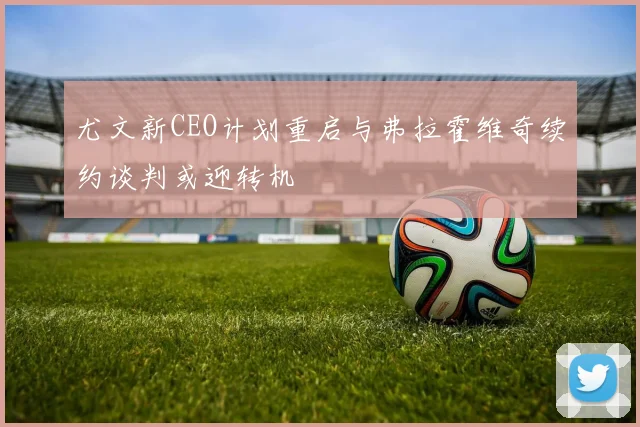 尤文新CEO计划重启与弗拉霍维奇续约谈判或迎转机