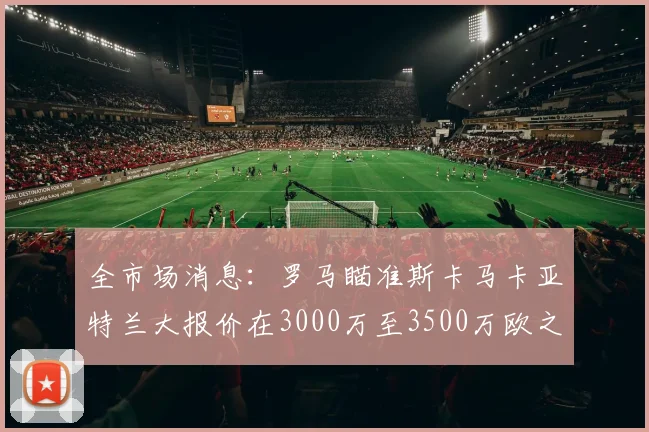 全市场消息：罗马瞄准斯卡马卡亚特兰大报价在3000万至3500万欧之间