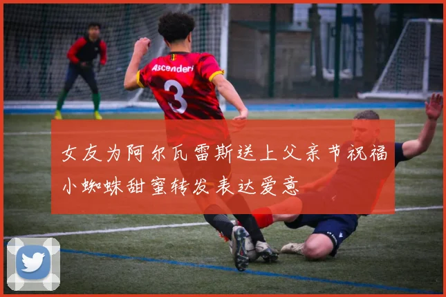 女友为阿尔瓦雷斯送上父亲节祝福小蜘蛛甜蜜转发表达爱意