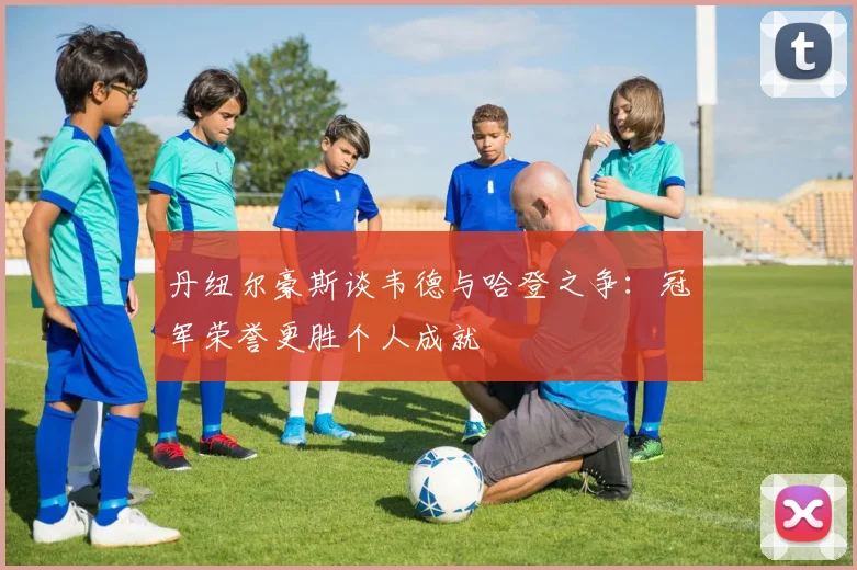 丹纽尔豪斯谈韦德与哈登之争：冠军荣誉更胜个人成就
