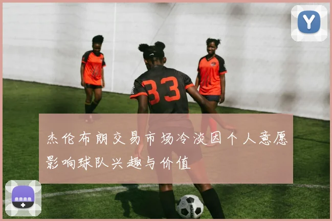 杰伦布朗交易市场冷淡因个人意愿影响球队兴趣与价值