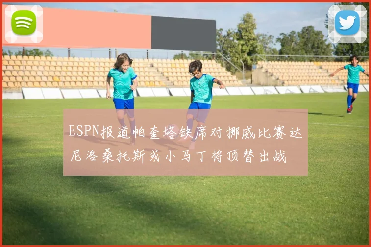 ESPN报道帕奎塔缺席对挪威比赛达尼洛桑托斯或小马丁将顶替出战