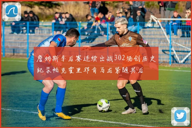 詹姆斯季后赛连续出战302场创历史纪录帕克霍里邓肯马龙紧随其后