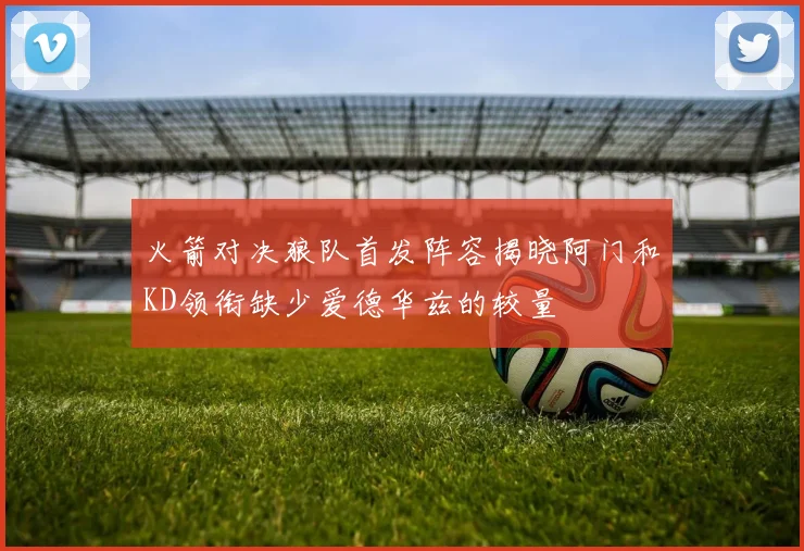 火箭对决狼队首发阵容揭晓阿门和KD领衔缺少爱德华兹的较量