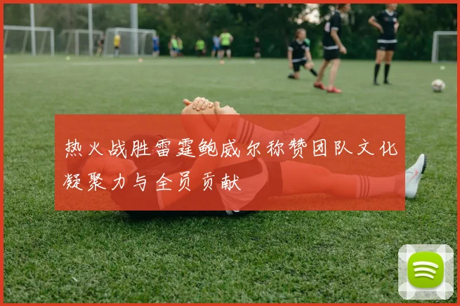 热火战胜雷霆鲍威尔称赞团队文化凝聚力与全员贡献
