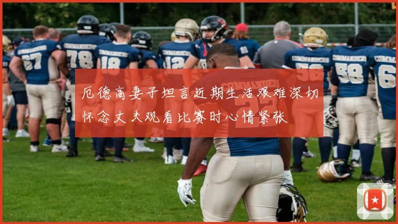 厄德高妻子坦言近期生活艰难深切怀念丈夫观看比赛时心情紧张