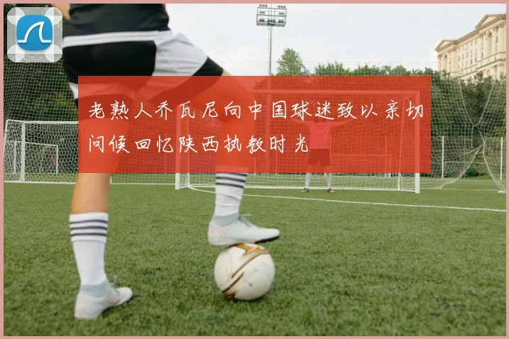老熟人乔瓦尼向中国球迷致以亲切问候回忆陕西执教时光