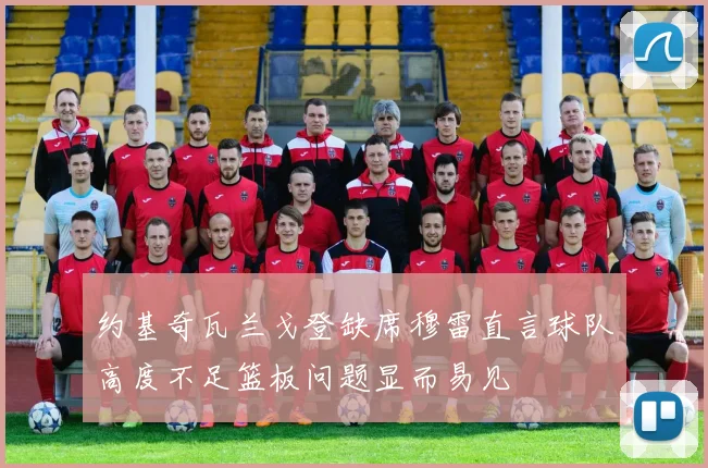 约基奇瓦兰戈登缺席穆雷直言球队高度不足篮板问题显而易见