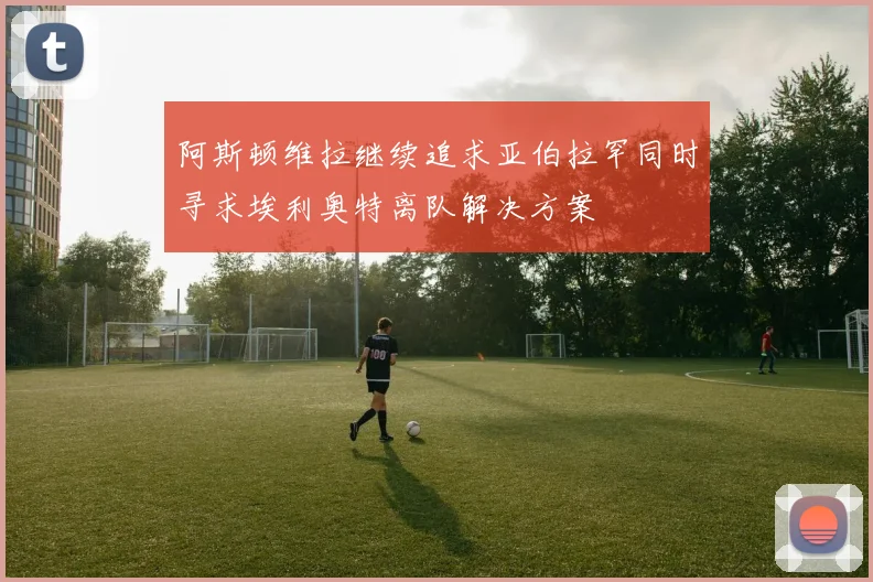 阿斯顿维拉继续追求亚伯拉罕同时寻求埃利奥特离队解决方案
