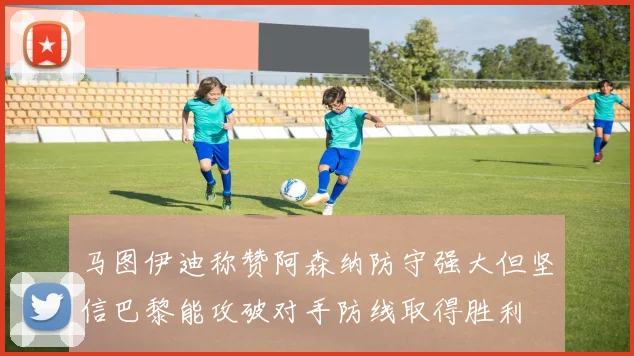 马图伊迪称赞阿森纳防守强大但坚信巴黎能攻破对手防线取得胜利