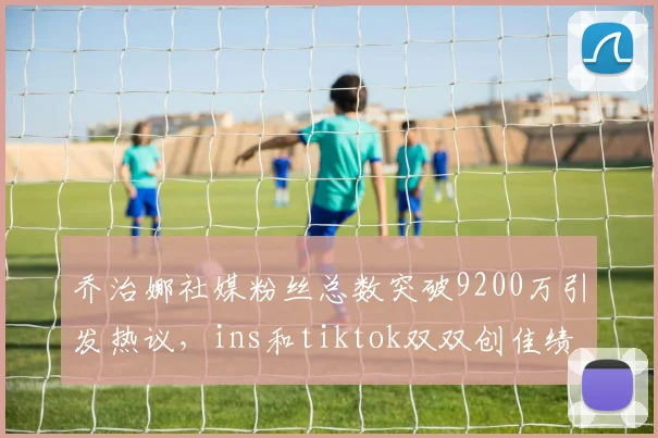 乔治娜社媒粉丝总数突破9200万引发热议，ins和tiktok双双创佳绩