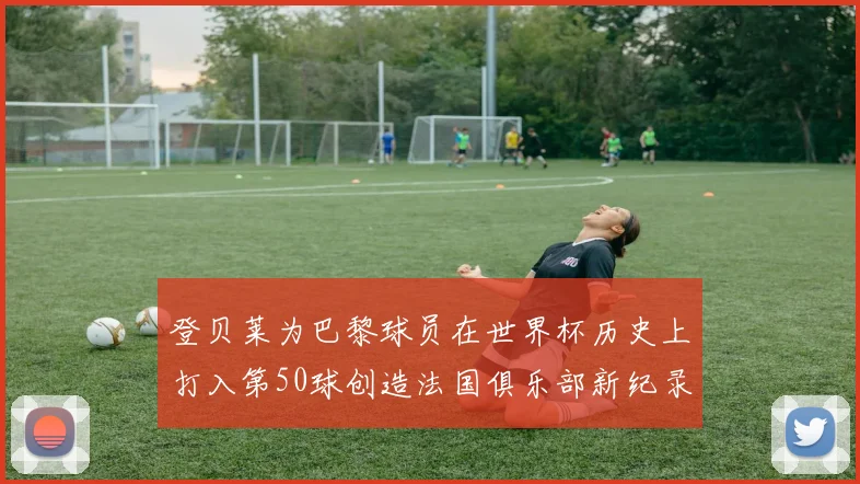 登贝莱为巴黎球员在世界杯历史上打入第50球创造法国俱乐部新纪录
