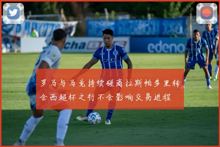 罗马与马竞持续磋商拉斯帕多里转会西超杯之行不会影响交易进程