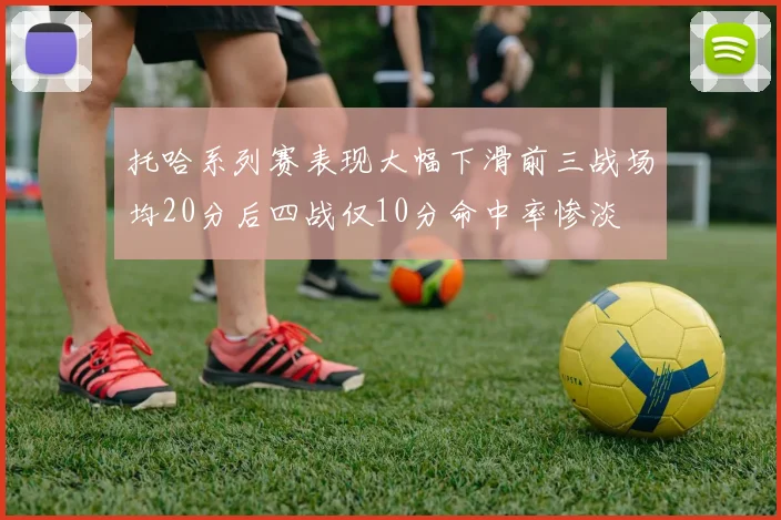 托哈系列赛表现大幅下滑前三战场均20分后四战仅10分命中率惨淡